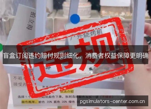 盲盒订阅违约赔付规则细化，消费者权益保障更明确
